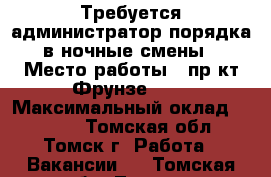 Требуется администратор порядка в ночные смены › Место работы ­ пр-кт Фрунзе 103 › Максимальный оклад ­ 1 500 - Томская обл., Томск г. Работа » Вакансии   . Томская обл.,Томск г.